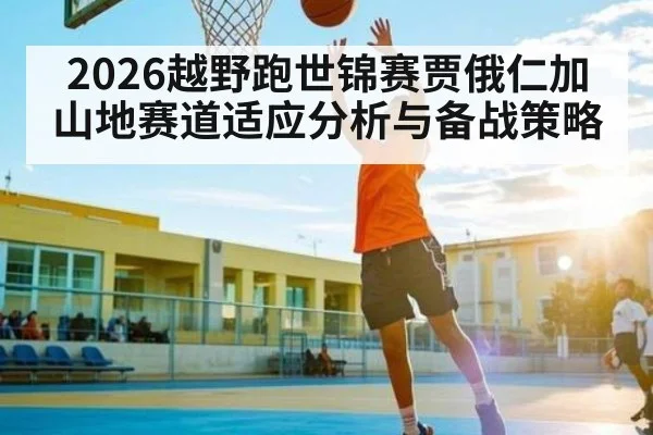 2026越野跑世锦赛贾俄仁加山地赛道适应分析与备战策略
